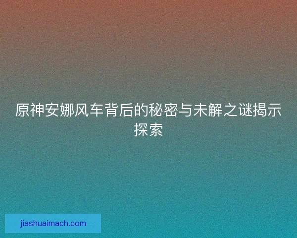 原神安娜风车背后的秘密与未解之谜揭示探索 原神安娜风车背后的秘密与未解之谜揭示探索