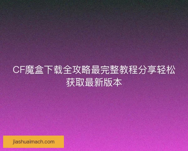 CF魔盒下载全攻略最完整教程分享轻松获取最新版本