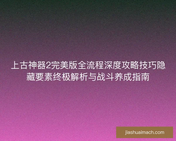 上古神器2完美版全流程深度攻略技巧隐藏要素终极解析与战斗养成指南