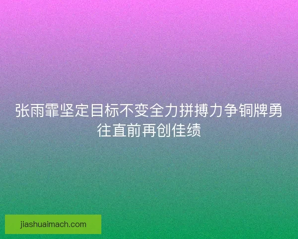 张雨霏坚定目标不变全力拼搏力争铜牌勇往直前再创佳绩