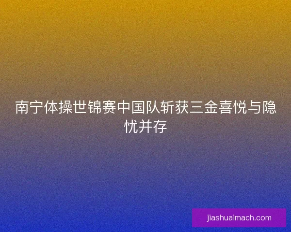 南宁体操世锦赛中国队斩获三金喜悦与隐忧并存 南宁体操世锦赛中国队斩获三金喜悦与隐忧并存