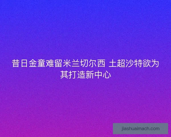 昔日金童难留米兰切尔西 土超沙特欲为其打造新中心