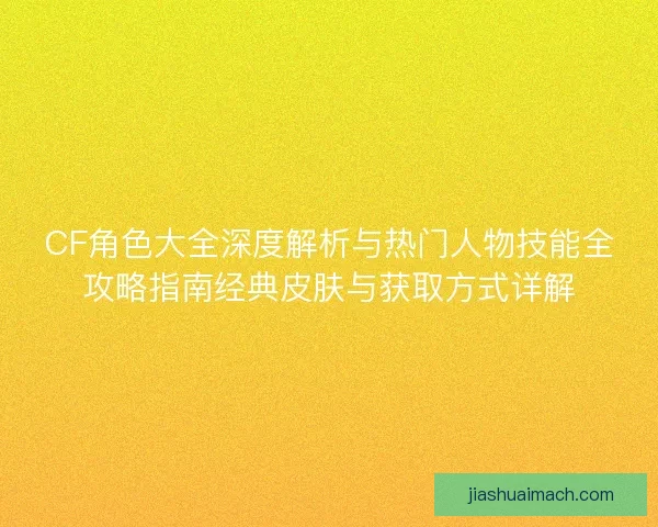 CF角色大全深度解析与热门人物技能全攻略指南经典皮肤与获取方式详解