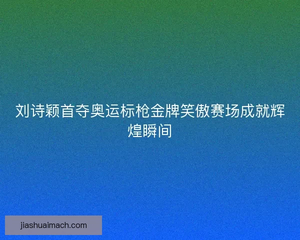 刘诗颖首夺奥运标枪金牌笑傲赛场成就辉煌瞬间