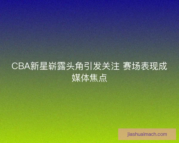 CBA新星崭露头角引发关注 赛场表现成媒体焦点