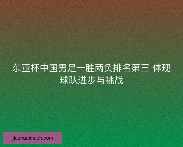 东亚杯中国男足一胜两负排名第三 体现球队进步与挑战 东亚杯中国男足一胜两负排名第三 体现球队进步与挑战