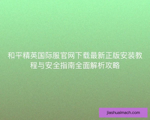 和平精英国际服官网下载最新正版安装教程与安全指南全面解析攻略