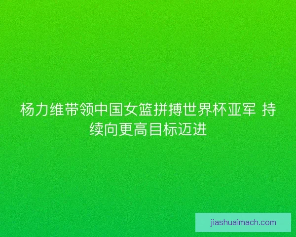 杨力维带领中国女篮拼搏世界杯亚军 持续向更高目标迈进 杨力维带领中国女篮拼搏世界杯亚军 持续向更高目标迈进