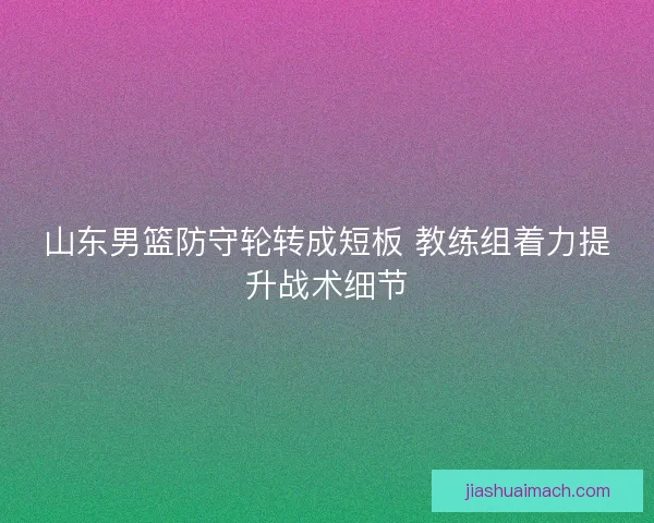 山东男篮防守轮转成短板 教练组着力提升战术细节 山东男篮防守轮转成短板 教练组着力提升战术细节