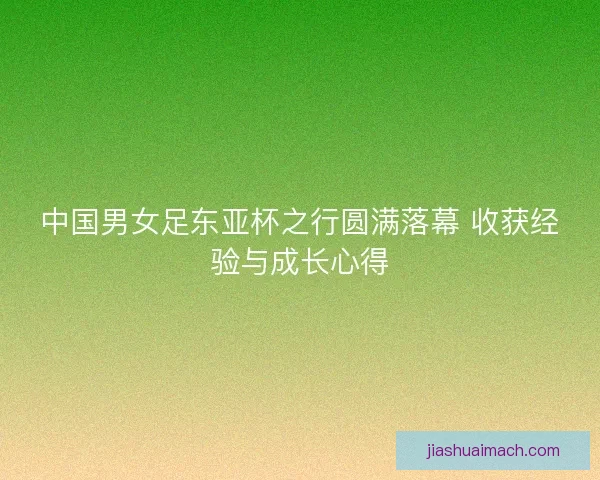 中国男女足东亚杯之行圆满落幕 收获经验与成长心得