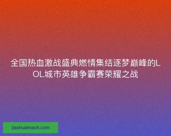 全国热血激战盛典燃情集结逐梦巅峰的LOL城市英雄争霸赛荣耀之战