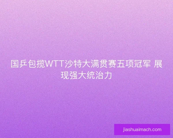国乒包揽WTT沙特大满贯赛五项冠军 展现强大统治力