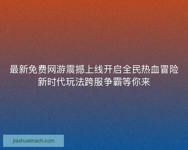 最新免费网游震撼上线开启全民热血冒险新时代玩法跨服争霸等你来