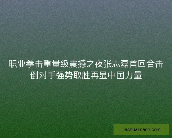 职业拳击重量级震撼之夜张志磊首回合击倒对手强势取胜再显中国力量 职业拳击重量级震撼之夜张志磊首回合击倒对手强势取胜再显中国力量