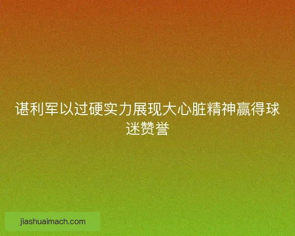 谌利军以过硬实力展现大心脏精神赢得球迷赞誉