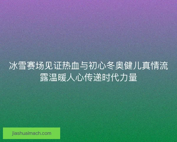 冰雪赛场见证热血与初心冬奥健儿真情流露温暖人心传递时代力量 冰雪赛场见证热血与初心冬奥健儿真情流露温暖人心传递时代力量
